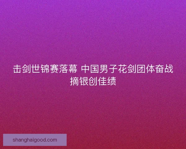 击剑世锦赛落幕 中国男子花剑团体奋战摘银创佳绩
